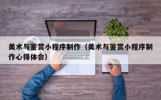 北海美术与鉴赏小程序制作（美术与鉴赏小程序制作心得体会）