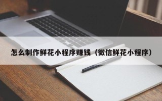 北海怎么制作鲜花小程序赚钱（微信鲜花小程序）